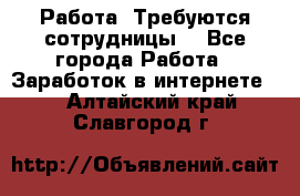 Работа .Требуются сотрудницы  - Все города Работа » Заработок в интернете   . Алтайский край,Славгород г.